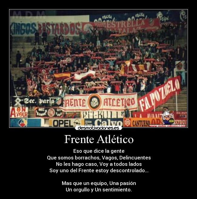 Frente Atlético - Eso que dice la gente
Que somos borrachos, Vagos, Delincuentes
No les hago caso, Voy a todos lados
Soy uno del Frente estoy descontrolado...

Mas que un equipo, Una pasión
Un orgullo y Un sentimiento.