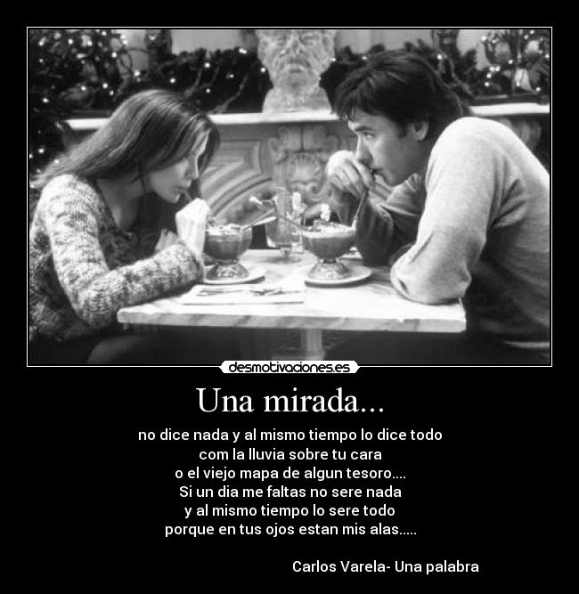 Una mirada... - no dice nada y al mismo tiempo lo dice todo
com la lluvia sobre tu cara
o el viejo mapa de algun tesoro....
Si un dia me faltas no sere nada
y al mismo tiempo lo sere todo
porque en tus ojos estan mis alas.....
Carlos Varela- Una palabra