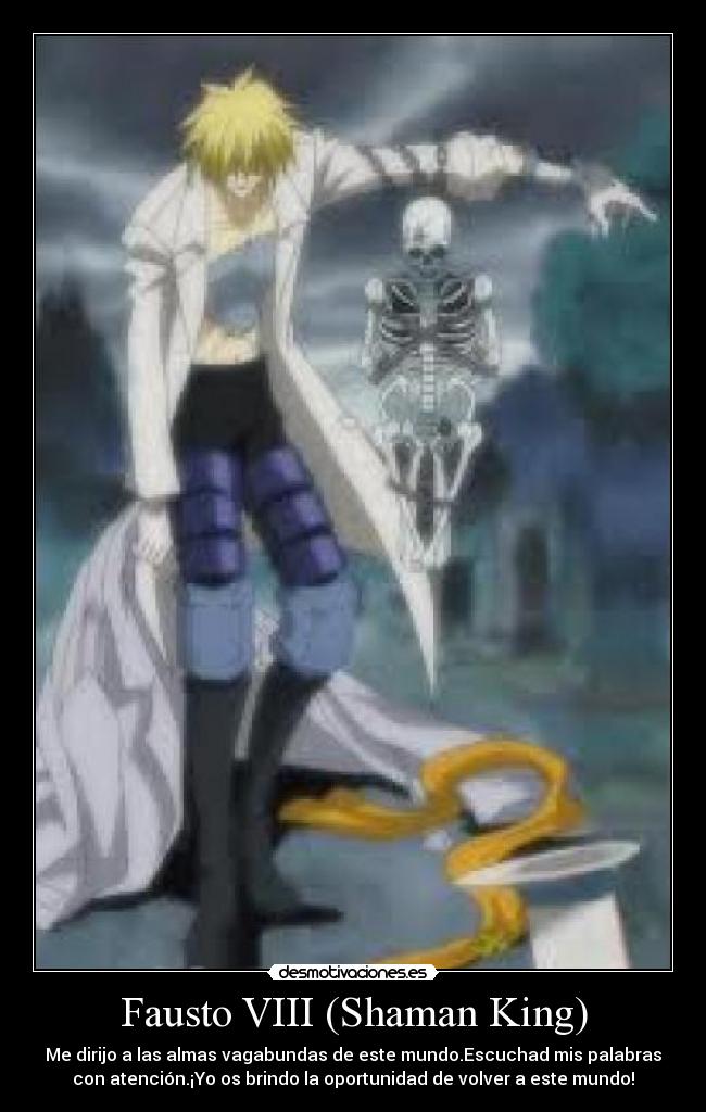 Fausto VIII (Shaman King) - Me dirijo a las almas vagabundas de este mundo.Escuchad mis palabras
con atención.¡Yo os brindo la oportunidad de volver a este mundo!