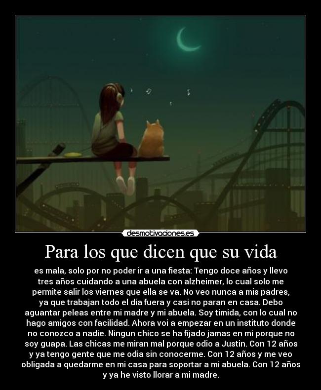 Para los que dicen que su vida - es mala, solo por no poder ir a una fiesta: Tengo doce años y llevo
tres años cuidando a una abuela con alzheimer, lo cual solo me
permite salir los viernes que ella se va. No veo nunca a mis padres,
ya que trabajan todo el dia fuera y casi no paran en casa. Debo
aguantar peleas entre mi madre y mi abuela. Soy timida, con lo cual no
hago amigos con facilidad. Ahora voi a empezar en un instituto donde
no conozco a nadie. Ningun chico se ha fijado jamas en mi porque no
soy guapa. Las chicas me miran mal porque odio a Justin. Con 12 años
y ya tengo gente que me odia sin conocerme. Con 12 años y me veo
obligada a quedarme en mi casa para soportar a mi abuela. Con 12 años
y ya he visto llorar a mi madre.