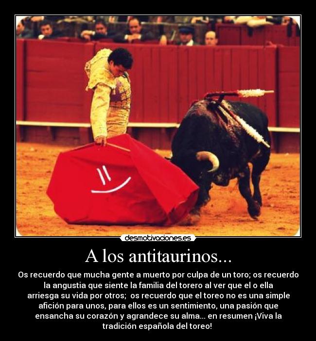 A los antitaurinos... - Os recuerdo que mucha gente a muerto por culpa de un toro; os recuerdo
la angustia que siente la familia del torero al ver que el o ella
arriesga su vida por otros;  os recuerdo que el toreo no es una simple
afición para unos, para ellos es un sentimiento, una pasión que
ensancha su corazón y agrandece su alma... en resumen ¡Viva la
tradición española del toreo! 