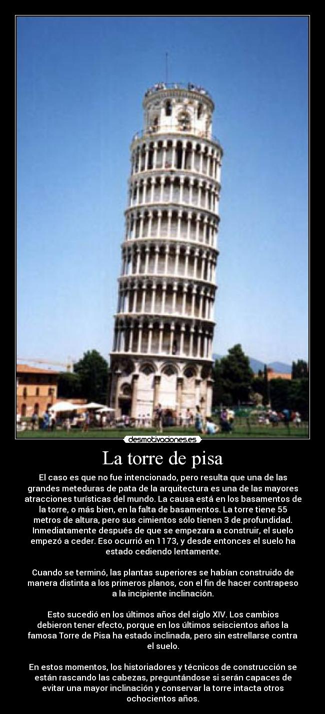 La torre de pisa - El caso es que no fue intencionado, pero resulta que una de las
grandes meteduras de pata de la arquitectura es una de las mayores
atracciones turísticas del mundo. La causa está en los basamentos de
la torre, o más bien, en la falta de basamentos. La torre tiene 55
metros de altura, pero sus cimientos sólo tienen 3 de profundidad.
Inmediatamente después de que se empezara a construir, el suelo
empezó a ceder. Eso ocurrió en 1173, y desde entonces el suelo ha
estado cediendo lentamente.
Cuando se terminó, las plantas superiores se habían construido de
manera distinta a los primeros planos, con el fin de hacer contrapeso
a la incipiente inclinación.
Esto sucedió en los últimos años del siglo XIV. Los cambios
debieron tener efecto, porque en los últimos seiscientos años la
famosa Torre de Pisa ha estado inclinada, pero sin estrellarse contra
el suelo.
En estos momentos, los historiadores y técnicos de construcción se
están rascando las cabezas, preguntándose si serán capaces de
evitar una mayor inclinación y conservar la torre intacta otros
ochocientos años.