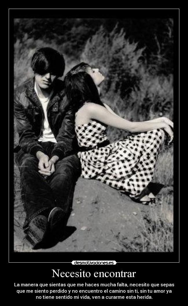 Necesito encontrar - La manera que sientas que me haces mucha falta, necesito que sepas
que me siento perdido y no encuentro el camino sin ti, sin tu amor ya
no tiene sentido mi vida, ven a curarme esta herida.