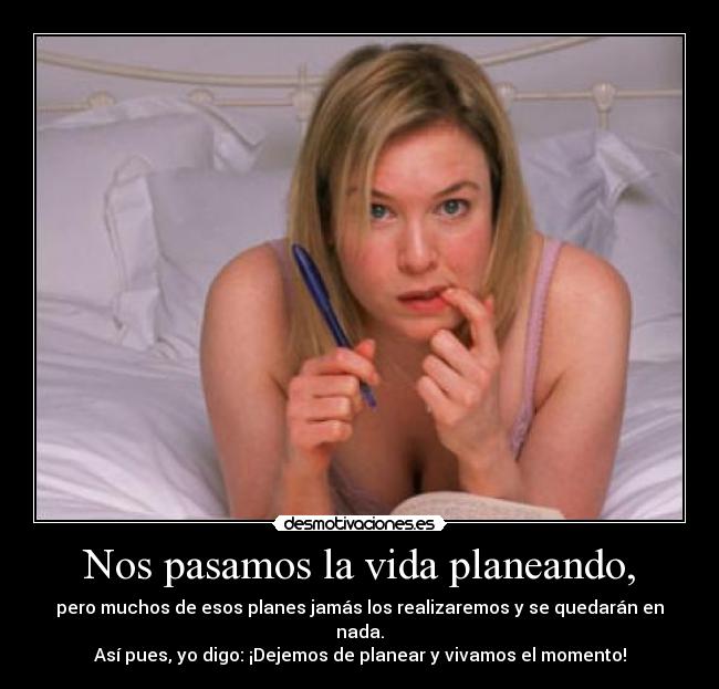 Nos pasamos la vida planeando, - pero muchos de esos planes jamás los realizaremos y se quedarán en nada.
Así pues, yo digo: ¡Dejemos de planear y vivamos el momento!