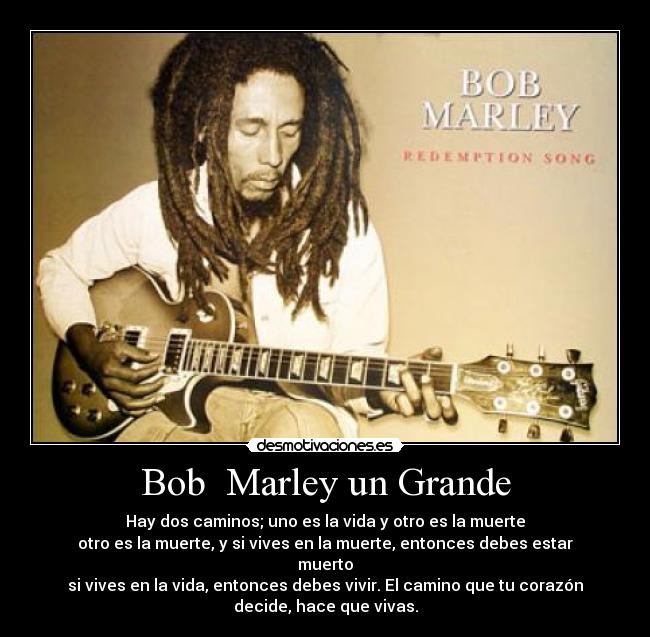 Bob  Marley un Grande - Hay dos caminos; uno es la vida y otro es la muerte
otro es la muerte, y si vives en la muerte, entonces debes estar
muerto
si vives en la vida, entonces debes vivir. El camino que tu corazón
decide, hace que vivas.