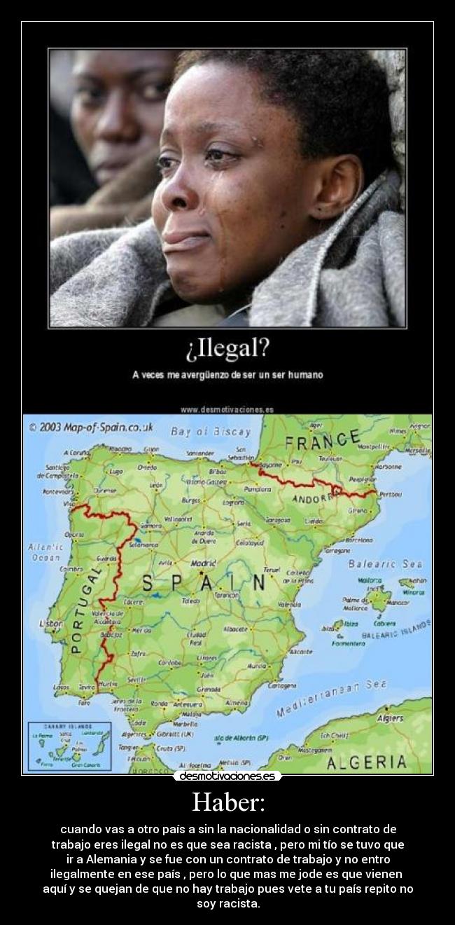 Haber: - cuando vas a otro país a sin la nacionalidad o sin contrato de
trabajo eres ilegal no es que sea racista , pero mi tío se tuvo que
ir a Alemania y se fue con un contrato de trabajo y no entro
ilegalmente en ese país , pero lo que mas me jode es que vienen 
aquí y se quejan de que no hay trabajo pues vete a tu país repito no
soy racista.