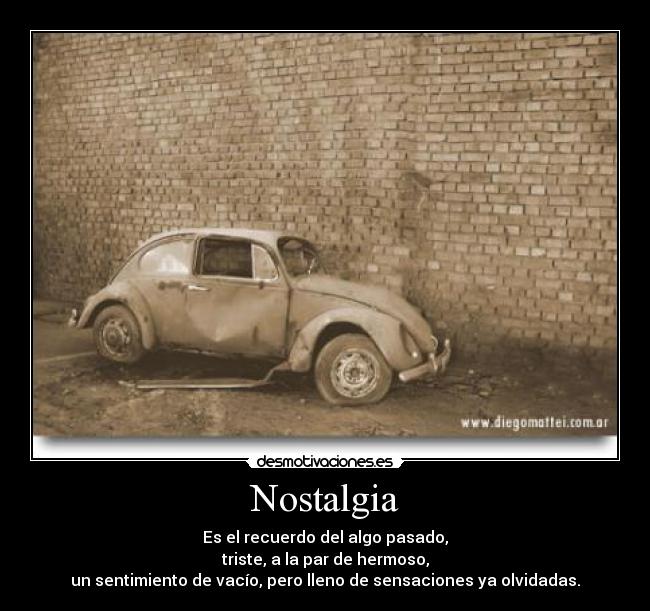 Nostalgia - Es el recuerdo del algo pasado,
triste, a la par de hermoso,
un sentimiento de vacío, pero lleno de sensaciones ya olvidadas.