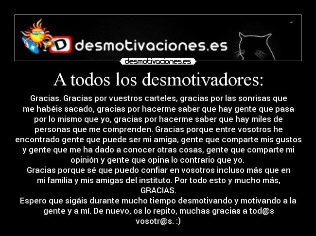 A todos los desmotivadores: - Gracias. Gracias por vuestros carteles, gracias por las sonrisas que
me habéis sacado, gracias por hacerme saber que hay gente que pasa
por lo mismo que yo, gracias por hacerme saber que hay miles de
personas que me comprenden. Gracias porque entre vosotros he
encontrado gente que puede ser mi amiga, gente que comparte mis gustos
y gente que me ha dado a conocer otras cosas, gente que comparte mi
opinión y gente que opina lo contrario que yo. 
Gracias porque sé que puedo confiar en vosotros incluso más que en
mi familia y mis amigas del instituto. Por todo esto y mucho más,
GRACIAS.
Espero que sigáis durante mucho tiempo desmotivando y motivando a la
gente y a mí. De nuevo, os lo repito, muchas gracias a tod@s
vosotr@s. :)