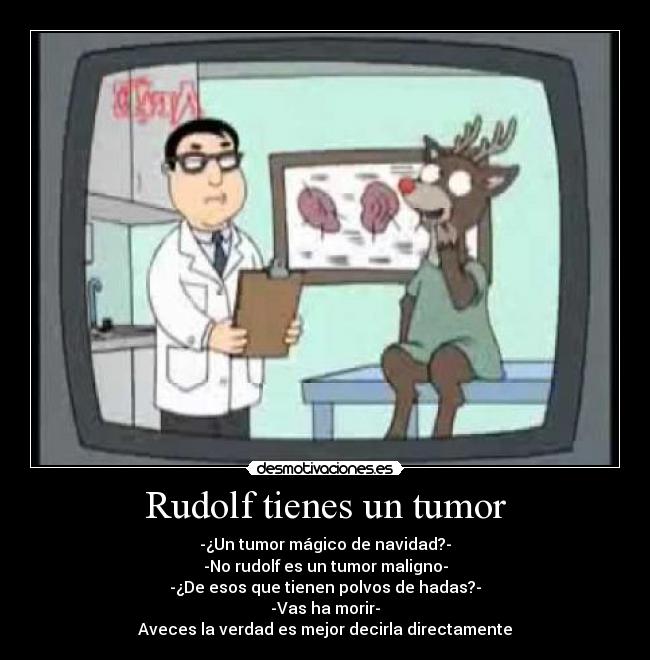 Rudolf tienes un tumor - -¿Un tumor mágico de navidad?-
-No rudolf es un tumor maligno-
-¿De esos que tienen polvos de hadas?-
-Vas ha morir-
Aveces la verdad es mejor decirla directamente