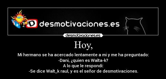 Hoy, - Mi hermano se ha acercado lentamente a mi y me ha preguntado:
-Dani, ¿quien es Walta-k?
A lo que le respondi:
-Se dice Walt_k raul, y es el señor de desmotivaciones.