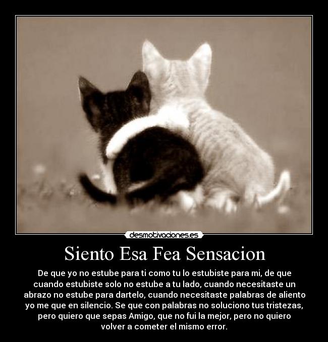 Siento Esa Fea Sensacion - De que yo no estube para ti como tu lo estubiste para mi, de que
cuando estubiste solo no estube a tu lado, cuando necesitaste un
abrazo no estube para dartelo, cuando necesitaste palabras de aliento
yo me que en silencio. Se que con palabras no soluciono tus tristezas,
pero quiero que sepas Amigo, que no fui la mejor, pero no quiero
volver a cometer el mismo error.