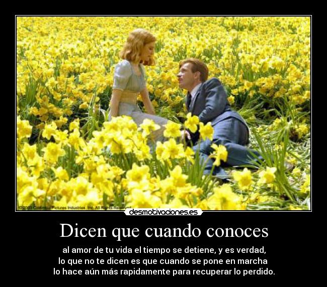 Dicen que cuando conoces - al amor de tu vida el tiempo se detiene, y es verdad,
lo que no te dicen es que cuando se pone en marcha 
lo hace aún más rapidamente para recuperar lo perdido.