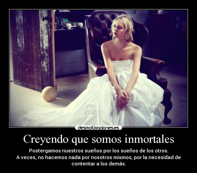 Creyendo que somos inmortales - Postergamos nuestros sueños por los sueños de los otros.
A veces, no hacemos nada por nosotros mismos, por la necesidad de
contentar a los demás.