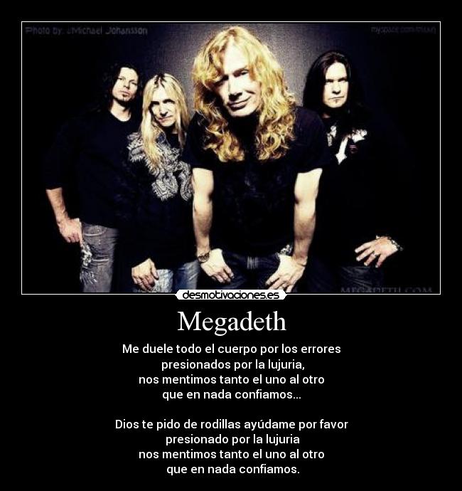 Megadeth - Me duele todo el cuerpo por los errores
presionados por la lujuria,
nos mentimos tanto el uno al otro
que en nada confiamos...
Dios te pido de rodillas ayúdame por favor
presionado por la lujuria
nos mentimos tanto el uno al otro
que en nada confiamos.