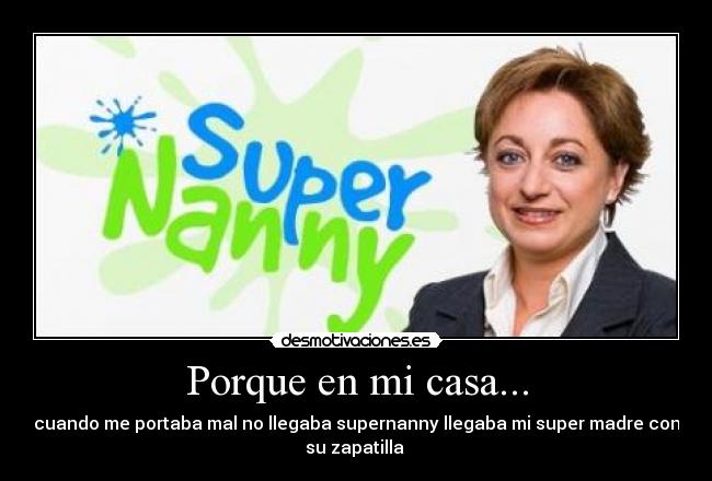 Porque en mi casa... - cuando me portaba mal no llegaba supernanny llegaba mi super madre con
su zapatilla 