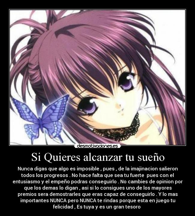 Si Quieres alcanzar tu sueño - Nunca digas que algo es imposible , pues , de la imajinacion salieron
todos los progresos . No hace falta que sea tu fuerte pues con el
entusiasmo y el empeño podras conseguirlo . No cambies de opinion por
que los demas lo digan , asi si lo consigues uno de los mayores
premios sera demostrarles que eras capaz de conseguirlo . Y lo mas
importantes NUNCA pero NUNCA te rindas porque esta en juego tu
felicidad , Es tuya y es un gran tesoro ♥