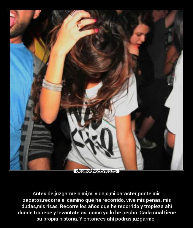 - Antes de juzgarme a mi,mi vida,o,mi carácter,ponte mis
zapatos,recorre el camino que he recorrido, vive mis penas, mis
dudas,mis risas. Recorre los años que he recorrido y tropieza ahí
donde tropecé y levantate así como yo lo he hecho. Cada cual tiene
su propia historia. Y entonces ahí podras juzgarme.-