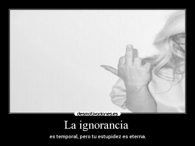 La ignorancia  - es temporal, pero tu estupidez es eterna.