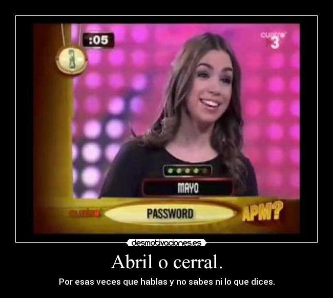Abril o cerral. - Por esas veces que hablas y no sabes ni lo que dices.