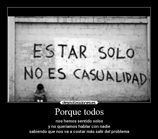 Porque todos - nos hemos sentido solos
y no queriamos hablar con nadie
sabiendo que nos va a costar más salir del problema