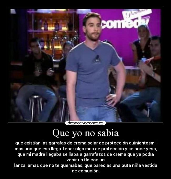 Que yo no sabia - que existían las garrafas de crema solar de protección quinientosmil
mas uno que eso llega tener algo mas de protección y se hace yeso,
que mi madre llegaba se liaba a garrafazos de crema que ya podía
venir un tío con un
lanzallamas que no te quemabas, que parecías una puta niña vestida
de comunión.