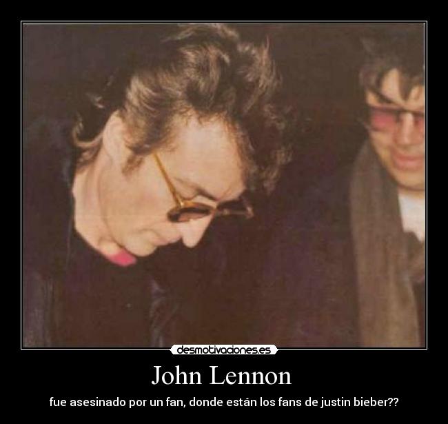 John Lennon  - fue asesinado por un fan, donde están los fans de justin bieber??
