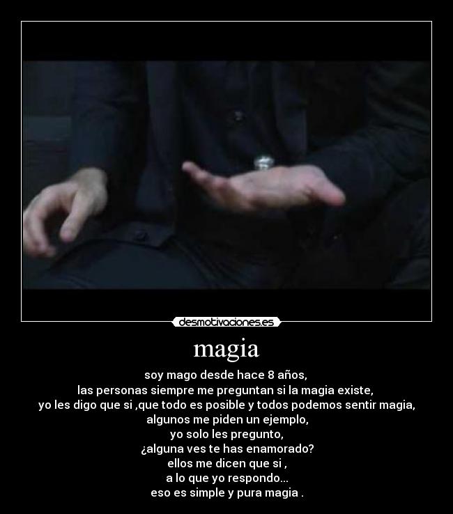 magia - soy mago desde hace 8 años,
las personas siempre me preguntan si la magia existe,
yo les digo que si ,que todo es posible y todos podemos sentir magia,
algunos me piden un ejemplo,
yo solo les pregunto,
¿alguna ves te has enamorado?
ellos me dicen que si ,
a lo que yo respondo...
eso es simple y pura magia .
