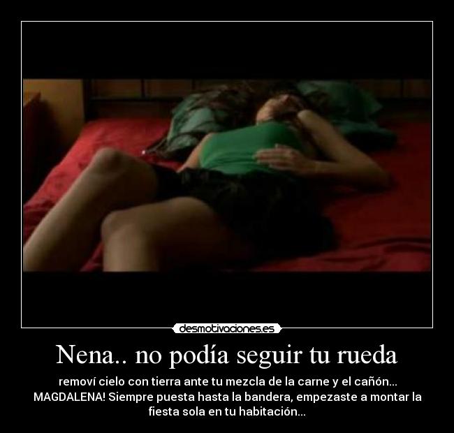 Nena.. no podía seguir tu rueda - removí cielo con tierra ante tu mezcla de la carne y el cañón...
MAGDALENA! Siempre puesta hasta la bandera, empezaste a montar la
fiesta sola en tu habitación...