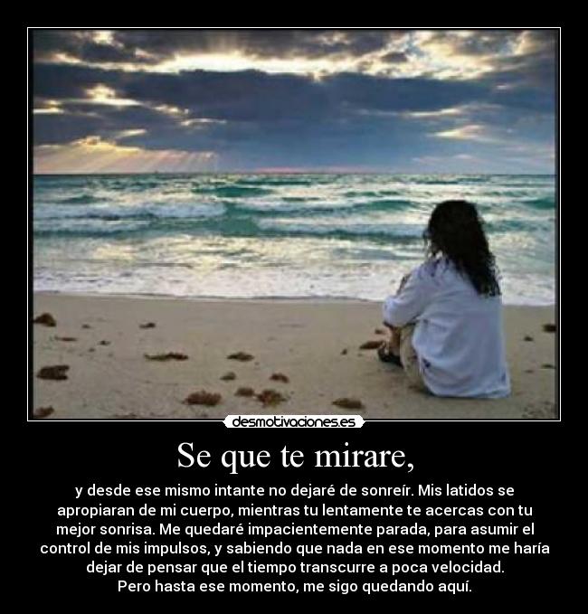 Se que te mirare, - y desde ese mismo intante no dejaré de sonreír. Mis latidos se
apropiaran de mi cuerpo, mientras tu lentamente te acercas con tu
mejor sonrisa. Me quedaré impacientemente parada, para asumir el
control de mis impulsos, y sabiendo que nada en ese momento me haría
dejar de pensar que el tiempo transcurre a poca velocidad.
Pero hasta ese momento, me sigo quedando aquí.