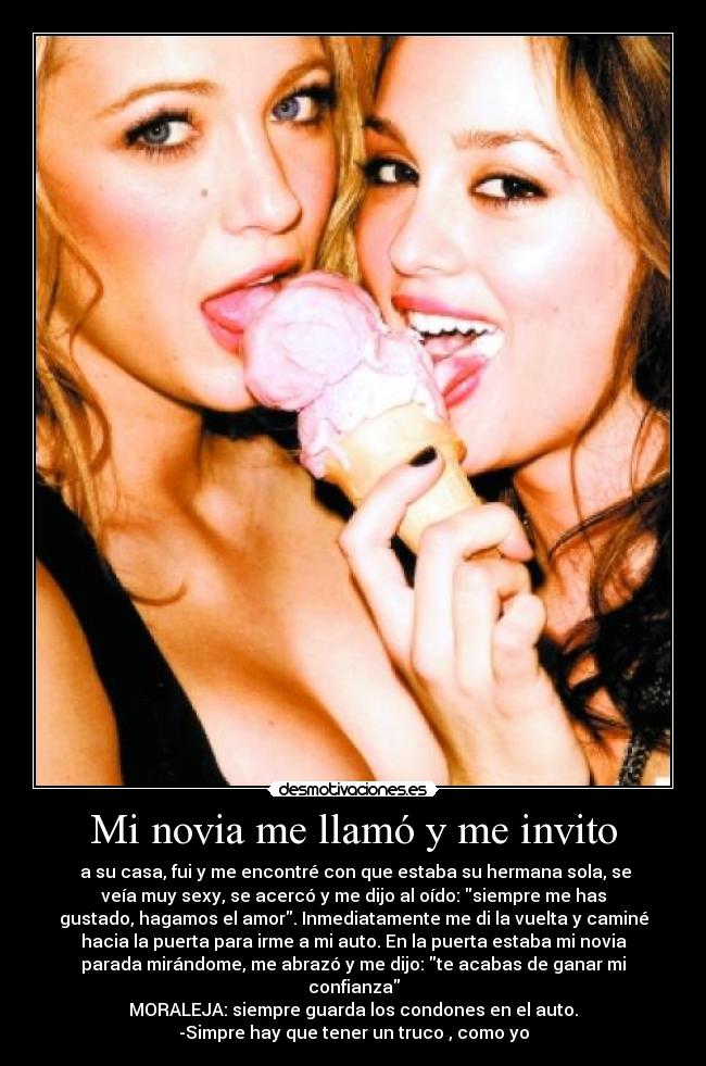 Mi novia me llamó y me invito -  a su casa, fui y me encontré con que estaba su hermana sola, se
veía muy sexy, se acercó y me dijo al oído: siempre me has
gustado, hagamos el amor. Inmediatamente me di la vuelta y caminé
hacia la puerta para irme a mi auto. En la puerta estaba mi novia
parada mirándome, me abrazó y me dijo: te acabas de ganar mi
confianza
MORALEJA: siempre guarda los condones en el auto.
-Simpre hay que tener un truco , como yo