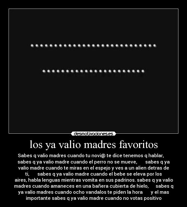 los ya valio madres favoritos - Sabes q valio madres cuando tu novi@ te dice tenemos q hablar,
sabes q ya valio madre cuando el perro no se mueve, sabes q ya
valio madre cuando te miras en el espejo y ves a un alien detras de
ti, sabes q ya valio madre cuando el bebe se eleva por los
aires, habla lenguas mientras vomita en sus padrinos. sabes q ya valio
madres cuando amaneces en una bañera cubierta de hielo, sabes q
ya valio madres cuando ocho vandalos te piden la hora y el mas
importante sabes q ya valio madre cuando no votas positivo