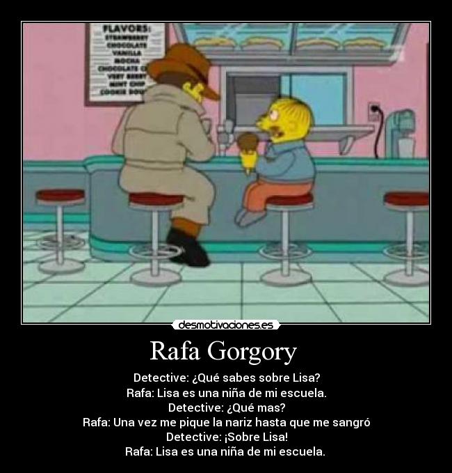 Rafa Gorgory  - Detective: ¿Qué sabes sobre Lisa?
Rafa: Lisa es una niña de mi escuela.
Detective: ¿Qué mas?
Rafa: Una vez me pique la nariz hasta que me sangró
Detective: ¡Sobre Lisa!
Rafa: Lisa es una niña de mi escuela. 