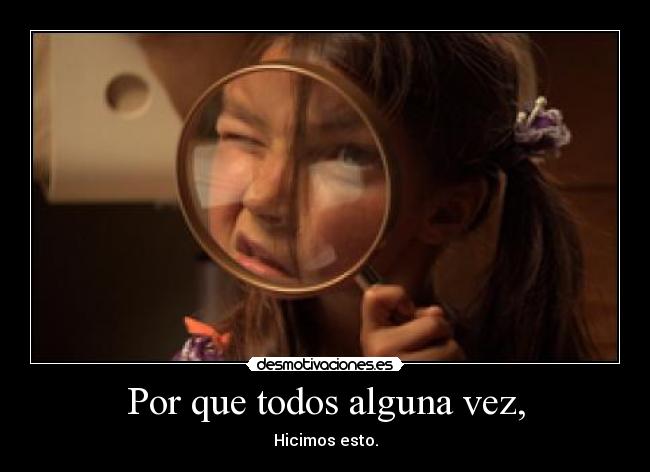 Por que todos alguna vez, - Hicimos esto.