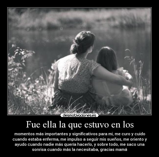 Fue ella la que estuvo en los - momentos más importantes y significativos para mi, me curo y cuido
cuando estaba enferma, me impulso a seguir mis sueños, me oriento y
ayudo cuando nadie más quería hacerlo, y sobre todo, me saco una
sonrisa cuando más la necesitaba, gracias mamá