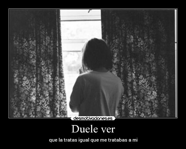 Duele ver - que la tratas igual que me tratabas a mi