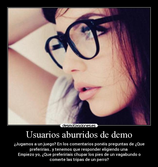 Usuarios aburridos de demo - ¿Jugamos a un juego? En los comentarios ponéis preguntas de ¿Que
preferirías.. y tenemos que responder eligiendo una 
Empiezo yo, ¿Que preferiríais chupar los pies de un vagabundo o
comerte las tripas de un perro?