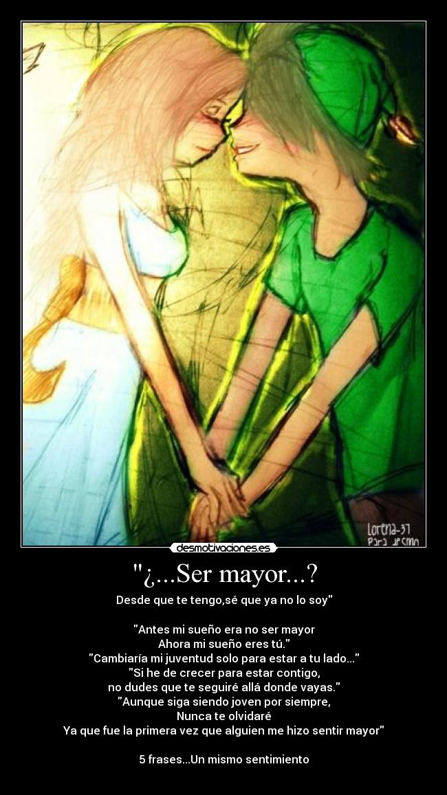 ¿...Ser mayor...? - Desde que te tengo,sé que ya no lo soy
Antes mi sueño era no ser mayor
Ahora mi sueño eres tú.
Cambiaría mi juventud solo para estar a tu lado...
Si he de crecer para estar contigo,
no dudes que te seguiré allá donde vayas.
Aunque siga siendo joven por siempre,
Nunca te olvidaré
Ya que fue la primera vez que alguien me hizo sentir mayor
5 frases...Un mismo sentimiento