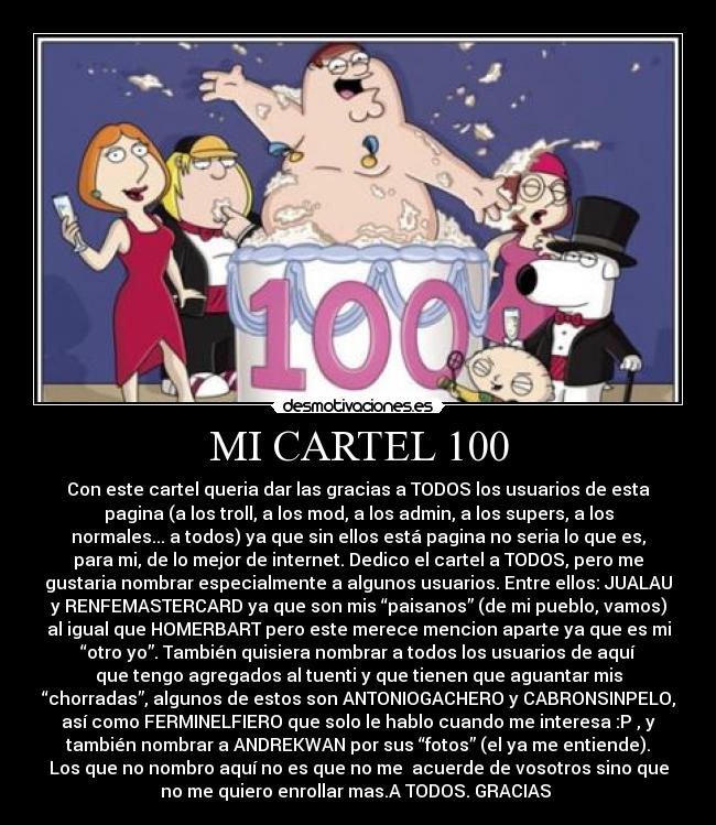 MI CARTEL 100 - Con este cartel queria dar las gracias a TODOS los usuarios de esta
pagina (a los troll, a los mod, a los admin, a los supers, a los
normales... a todos) ya que sin ellos está pagina no seria lo que es,
para mi, de lo mejor de internet. Dedico el cartel a TODOS, pero me
gustaria nombrar especialmente a algunos usuarios. Entre ellos: JUALAU
y RENFEMASTERCARD ya que son mis “paisanos” (de mi pueblo, vamos)
al igual que HOMERBART pero este merece mencion aparte ya que es mi
“otro yo”. También quisiera nombrar a todos los usuarios de aquí
que tengo agregados al tuenti y que tienen que aguantar mis
“chorradas”, algunos de estos son ANTONIOGACHERO y CABRONSINPELO,
así como FERMINELFIERO que solo le hablo cuando me interesa :P , y
también nombrar a ANDREKWAN por sus “fotos” (el ya me entiende).
Los que no nombro aquí no es que no me acuerde de vosotros sino que
no me quiero enrollar mas.A TODOS. GRACIAS