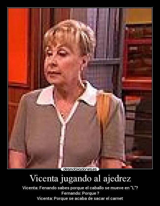 Vicenta jugando al ajedrez - Vicenta: Fenando sabes porque el caballo se mueve en L?
Fernando: Porque ?
Vicenta: Porque se acaba de sacar el carnet