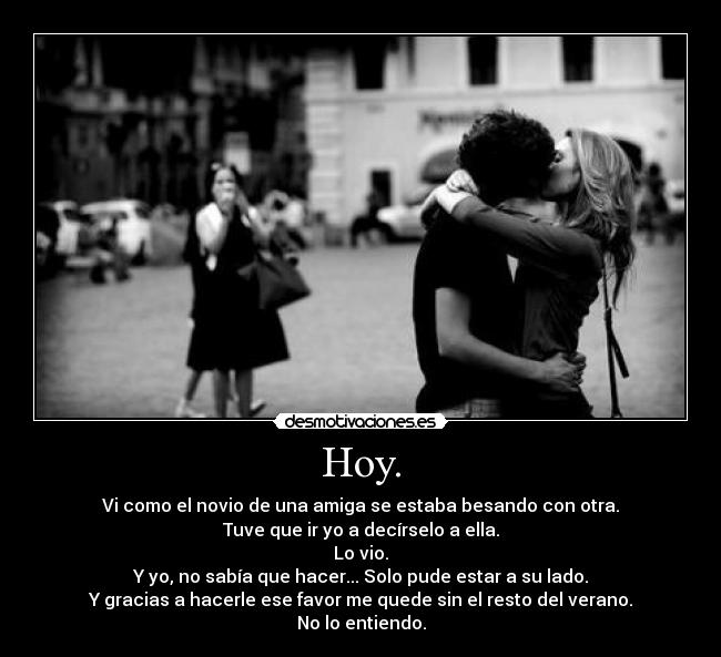 Hoy. - Vi como el novio de una amiga se estaba besando con otra.
Tuve que ir yo a decírselo a ella.
Lo vio.
Y yo, no sabía que hacer... Solo pude estar a su lado.
Y gracias a hacerle ese favor me quede sin el resto del verano.
No lo entiendo.