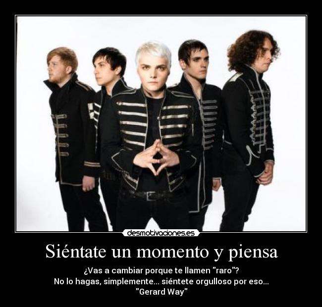 Siéntate un momento y piensa - ¿Vas a cambiar porque te llamen raro?
No lo hagas, simplemente... siéntete orgulloso por eso...
Gerard Way