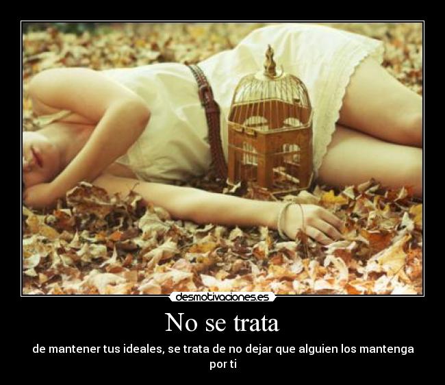No se trata - de mantener tus ideales, se trata de no dejar que alguien los mantenga por ti