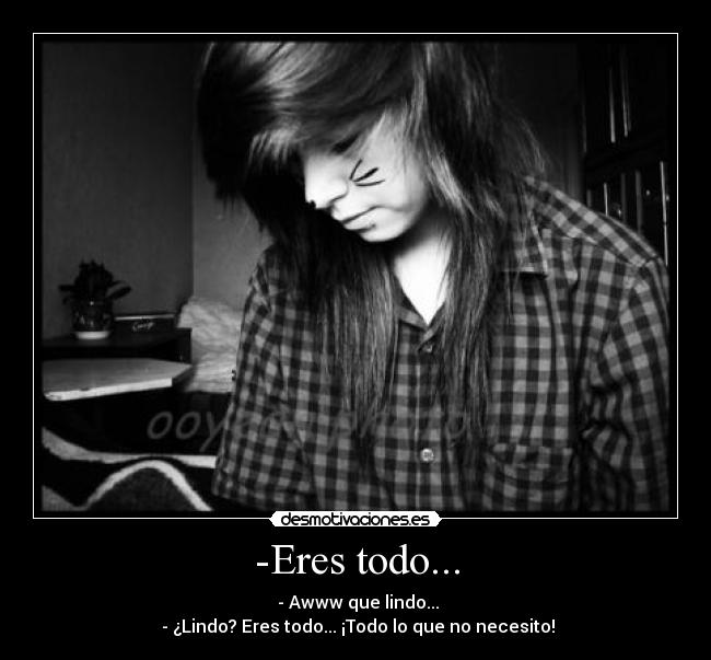 -Eres todo... -  - Awww que lindo...
 - ¿Lindo? Eres todo... ¡Todo lo que no necesito!