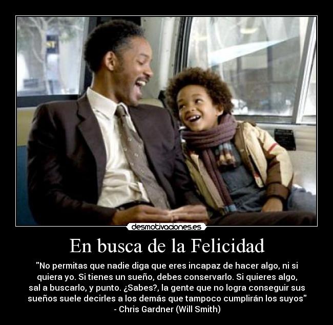 En busca de la Felicidad - No permitas que nadie diga que eres incapaz de hacer algo, ni si
quiera yo. Si tienes un sueño, debes conservarlo. Si quieres algo,
sal a buscarlo, y punto. ¿Sabes?, la gente que no logra conseguir sus
sueños suele decirles a los demás que tampoco cumplirán los suyos
- Chris Gardner (Will Smith)