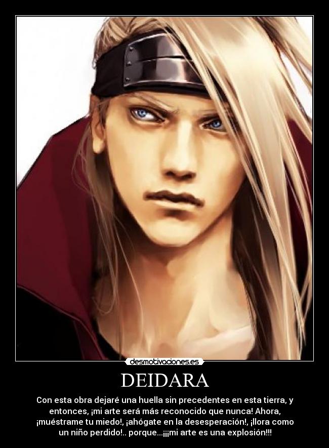 DEIDARA - Con esta obra dejaré una huella sin precedentes en esta tierra, y
entonces, ¡mi arte será más reconocido que nunca! Ahora,
¡muéstrame tu miedo!, ¡ahógate en la desesperación!, ¡llora como
un niño perdido!.. porque...¡¡¡mi arte es una explosión!!!
