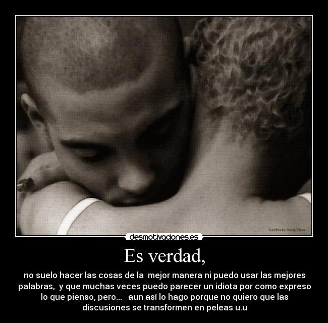Es verdad, - no suelo hacer las cosas de la  mejor manera ni puedo usar las mejores
palabras,  y que muchas veces puedo parecer un idiota por como expreso
lo que pienso, pero...   aun así lo hago porque no quiero que las
discusiones se transformen en peleas u.u