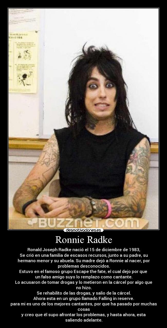 Ronnie Radke - Ronald Joseph Radke nació el 15 de diciembre de 1983,
Se crió en una familia de escasos recursos, junto a su padre, su
hermano menor y su abuela. Su madre dejó a Ronnie al nacer, por
problemas desconocidos.
Estuvo en el famoso grupo Escape the fate, el cual dejo por que
un falso amigo suyo lo remplazo como cantante.
Lo acusaron de tomar drogas y lo metieron en la cárcel por algo que
no hizo.
Se rehabilito de las drogas, y salio de la cárcel.
Ahora esta en un grupo llamado Falling in reserve.
para mi es uno de los mejores cantantes, por que ha pasado por muchas
cosas
y creo que él supo afrontar los problemas, y hasta ahora, esta
saliendo adelante.