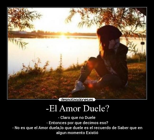 -El Amor Duele? - - Claro que no Duele
- Entonces por que decimos eso?
- No es que el Amor duela,lo que duele es el recuerdo de Saber que en
algun momento Existió