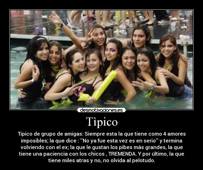 Tìpico - Tipico de grupo de amigas: Siempre esta la que tiene como 4 amores
imposibles; la que dice : No ya fue esta vez es en serio y termina
volviendo con el ex; la que le gustan los pibes más grandes, la que
tiene una paciencia con los chicos , TREMENDA. Y por último, la que
tiene miles atras y no, no olvida al pelotudo.