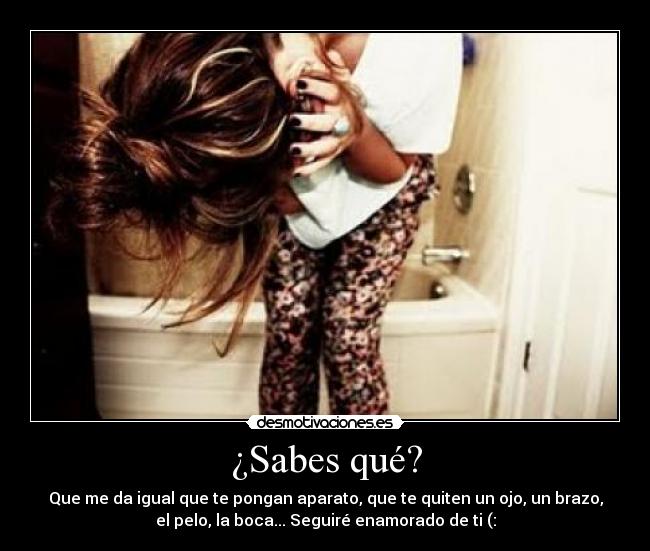 ¿Sabes qué? - Que me da igual que te pongan aparato, que te quiten un ojo, un brazo,
el pelo, la boca... Seguiré enamorado de ti (: